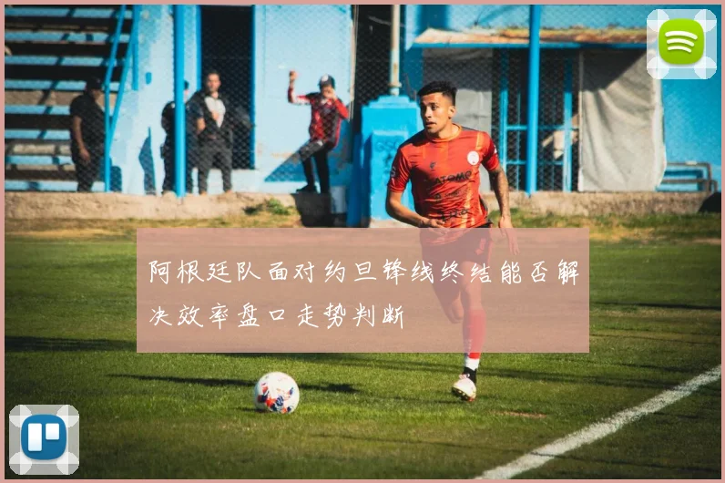 阿根廷队面对约旦锋线终结能否解决效率盘口走势判断