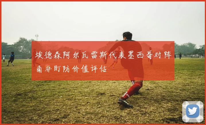 埃德森阿尔瓦雷斯代表墨西哥对阵南非盯防价值评估