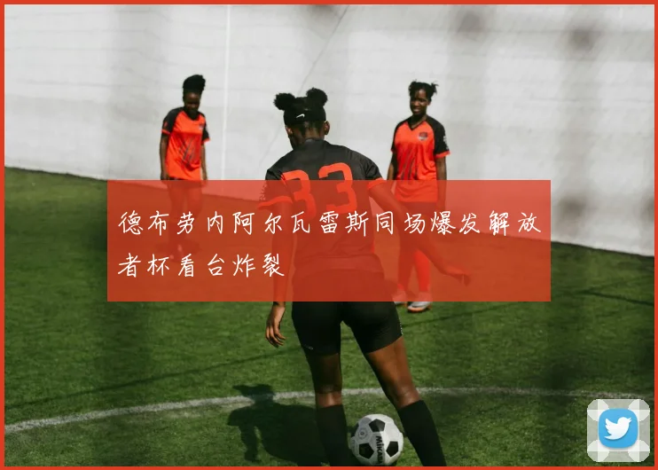 德布劳内阿尔瓦雷斯同场爆发解放者杯看台炸裂