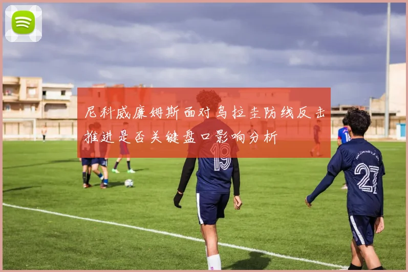 尼科威廉姆斯面对乌拉圭防线反击推进是否关键盘口影响分析