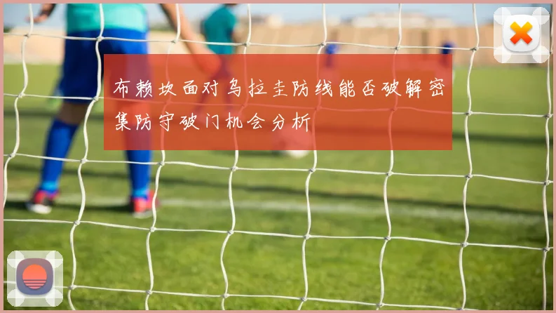 布赖坎面对乌拉圭防线能否破解密集防守破门机会分析