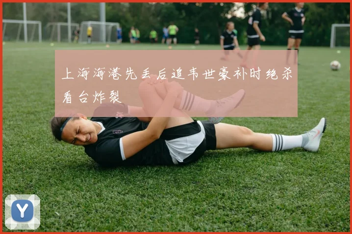 上海海港先丢后追韦世豪补时绝杀看台炸裂