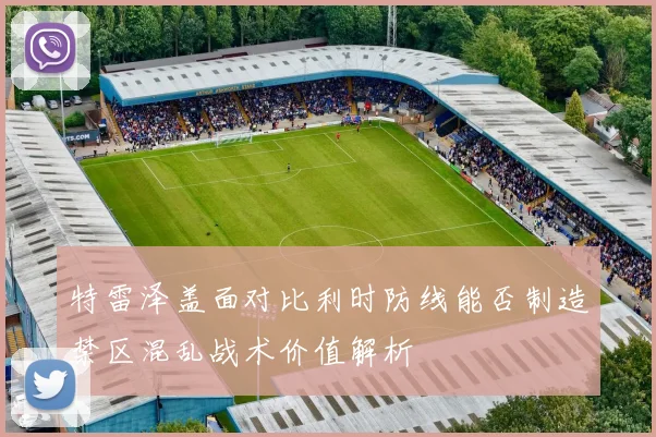 特雷泽盖面对比利时防线能否制造禁区混乱战术价值解析