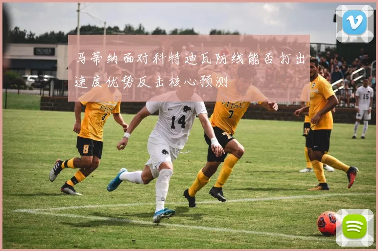 马蒂纳面对科特迪瓦防线能否打出速度优势反击核心预测