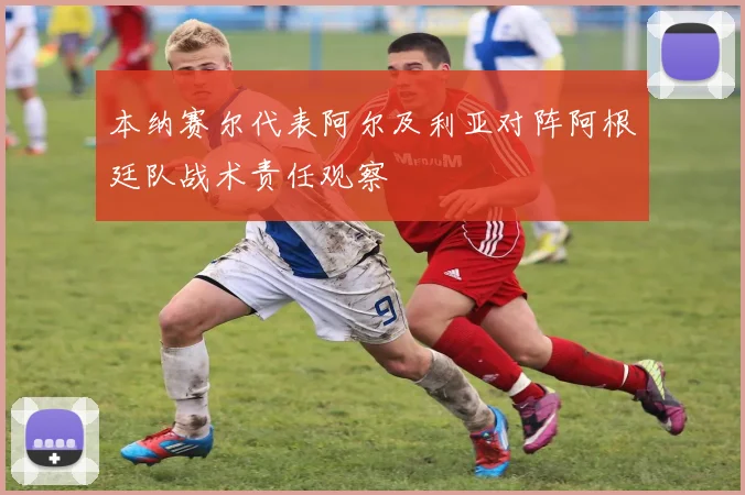 本纳赛尔代表阿尔及利亚对阵阿根廷队战术责任观察
