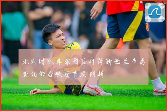 比利时队库尔图瓦对阵新西兰节奏变化能否破局首发判断