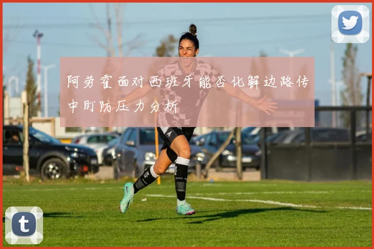 阿劳霍面对西班牙能否化解边路传中盯防压力分析