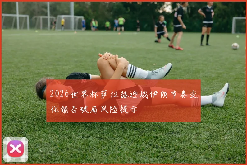2026世界杯萨拉赫迎战伊朗节奏变化能否破局风险提示