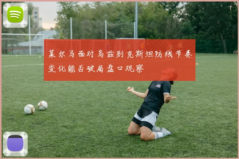 莱尔马面对乌兹别克斯坦防线节奏变化能否破局盘口观察