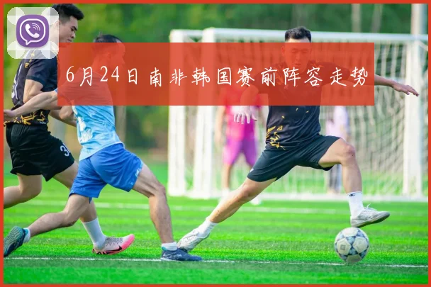 6月24日南非韩国赛前阵容走势