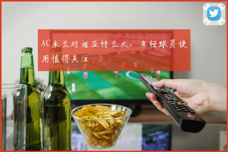 AC米兰对话亚特兰大,年轻球员使用值得关注