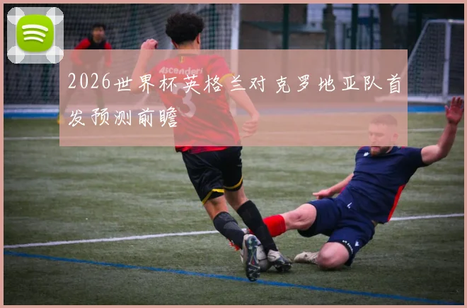 2026世界杯英格兰对克罗地亚队首发预测前瞻