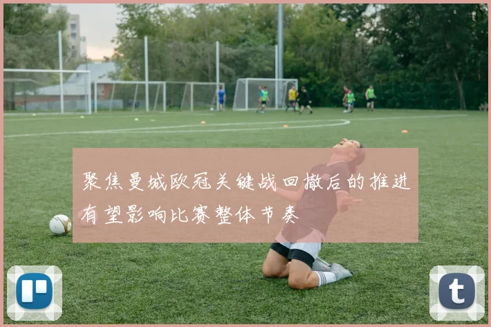 聚焦曼城欧冠关键战回撤后的推进有望影响比赛整体节奏