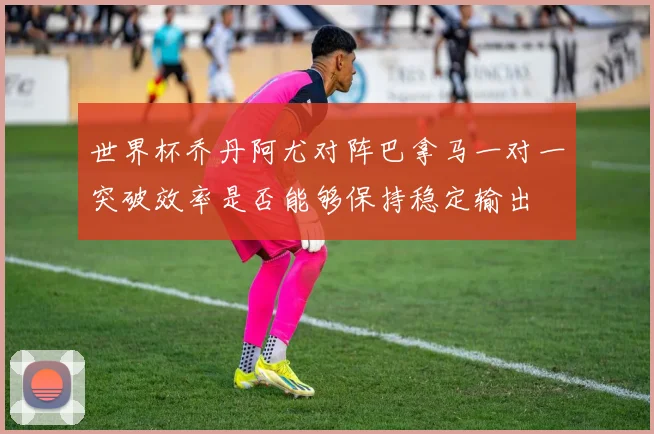 世界杯乔丹阿尤对阵巴拿马一对一突破效率是否能够保持稳定输出