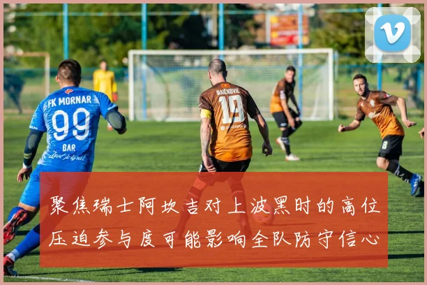 聚焦瑞士阿坎吉对上波黑时的高位压迫参与度可能影响全队防守信心