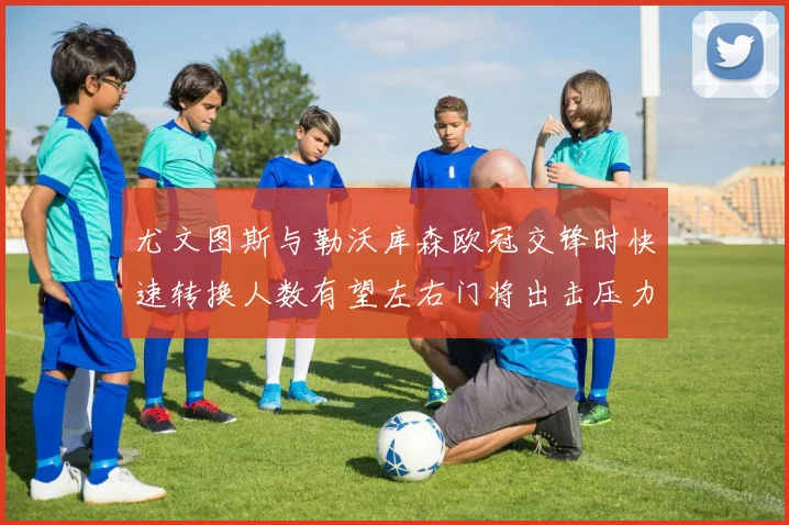 尤文图斯与勒沃库森欧冠交锋时快速转换人数有望左右门将出击压力