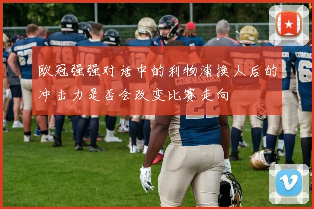 欧冠强强对话中的利物浦换人后的冲击力是否会改变比赛走向