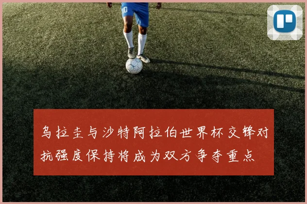 乌拉圭与沙特阿拉伯世界杯交锋对抗强度保持将成为双方争夺重点