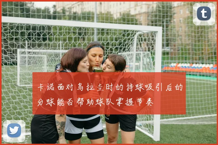 卡诺面对乌拉圭时的持球吸引后的分球能否帮助球队掌握节奏