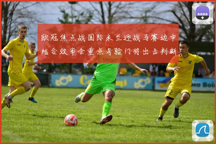 欧冠焦点战国际米兰迎战马赛边中结合效率会重点考验门将出击判断