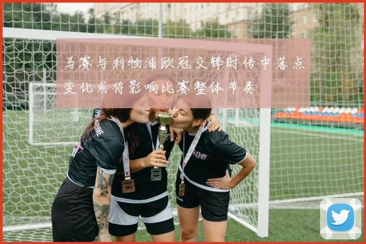 马赛与利物浦欧冠交锋时传中落点变化或将影响比赛整体节奏