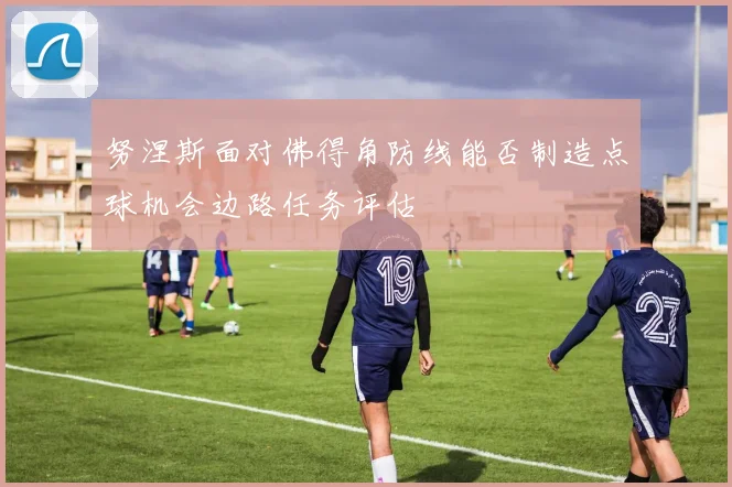 努涅斯面对佛得角防线能否制造点球机会边路任务评估