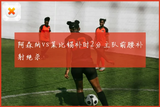 阿森纳vs莱比锡补时2分主队前腰补射绝杀