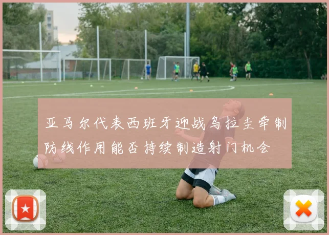 亚马尔代表西班牙迎战乌拉圭牵制防线作用能否持续制造射门机会