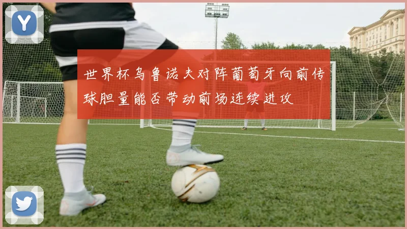 世界杯乌鲁诺夫对阵葡萄牙向前传球胆量能否带动前场连续进攻