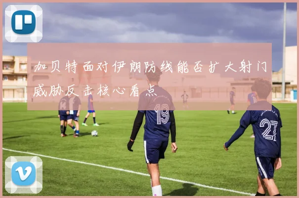 加贝特面对伊朗防线能否扩大射门威胁反击核心看点