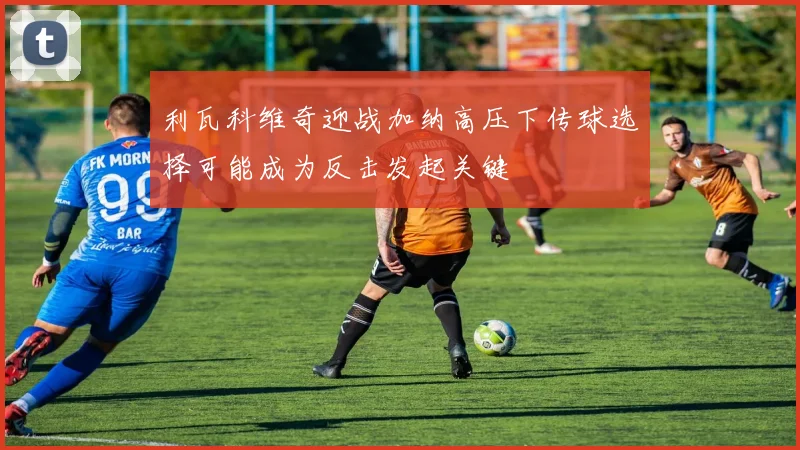 利瓦科维奇迎战加纳高压下传球选择可能成为反击发起关键