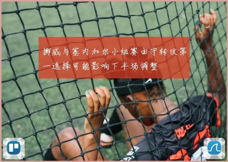 挪威与塞内加尔小组赛由守转攻第一选择可能影响下半场调整