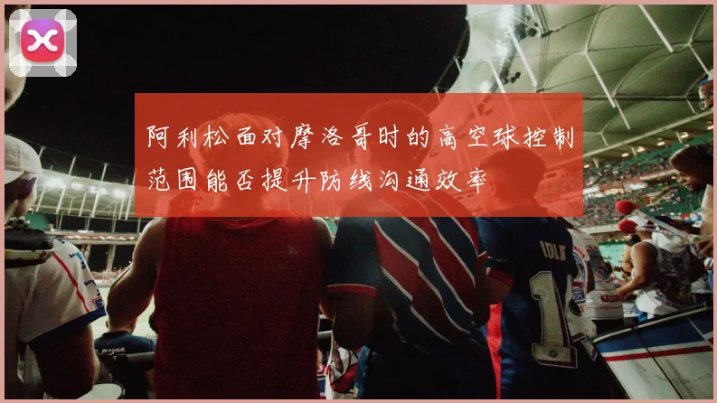 阿利松面对摩洛哥时的高空球控制范围能否提升防线沟通效率