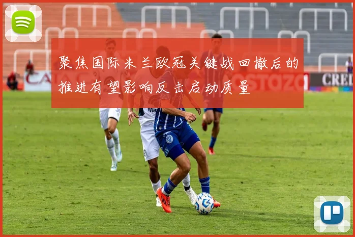 聚焦国际米兰欧冠关键战回撤后的推进有望影响反击启动质量