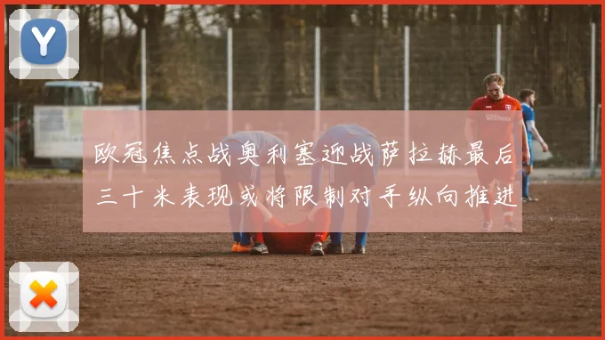 欧冠焦点战奥利塞迎战萨拉赫最后三十米表现或将限制对手纵向推进