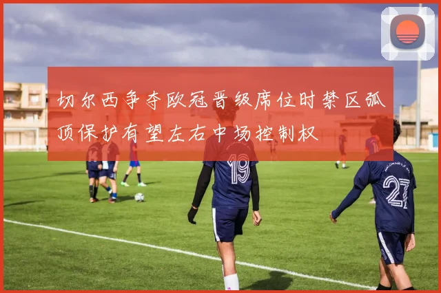 切尔西争夺欧冠晋级席位时禁区弧顶保护有望左右中场控制权