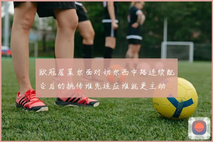 欧冠居莱尔面对切尔西中路连续配合后的挑传谁先适应谁就更主动