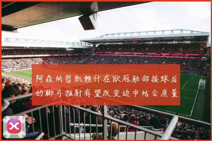 阿森纳哲凯赖什在欧冠肋部接球后的脚弓推射有望改变边中结合质量