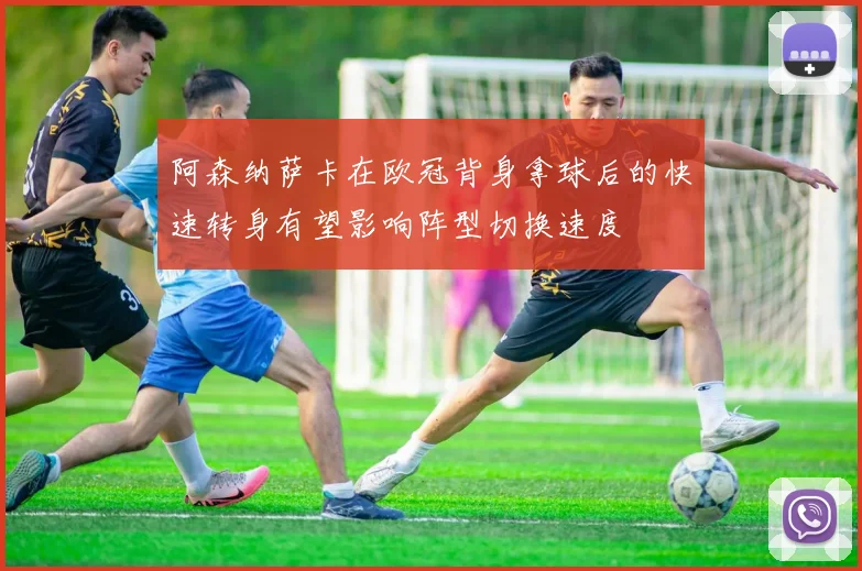 阿森纳萨卡在欧冠背身拿球后的快速转身有望影响阵型切换速度