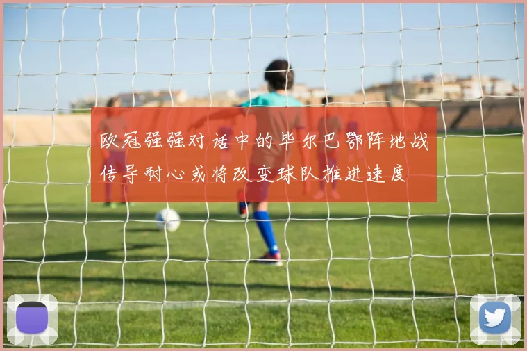 欧冠强强对话中的毕尔巴鄂阵地战传导耐心或将改变球队推进速度