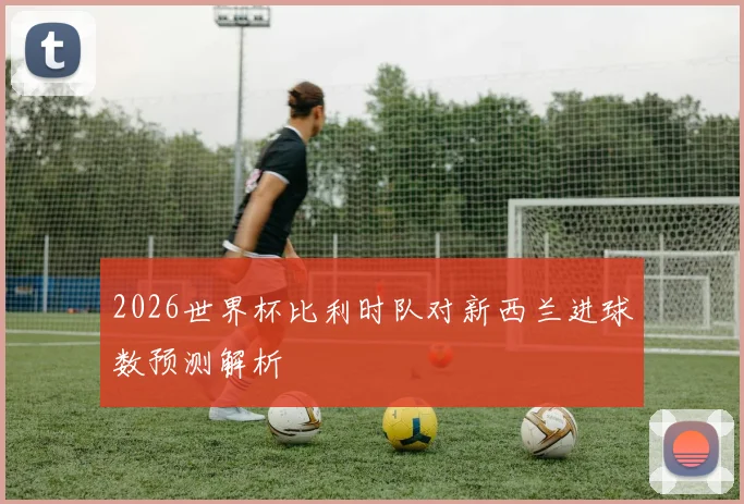 2026世界杯比利时队对新西兰进球数预测解析