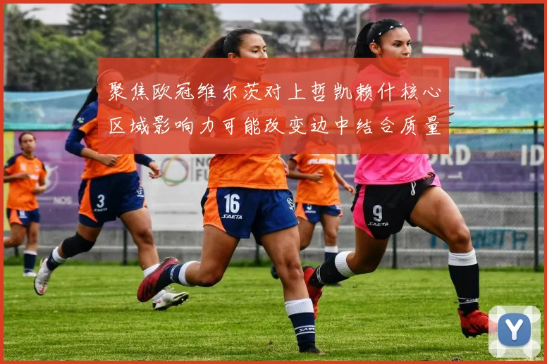 聚焦欧冠维尔茨对上哲凯赖什核心区域影响力可能改变边中结合质量