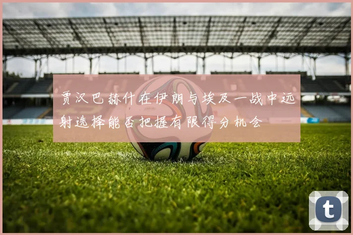 贾汉巴赫什在伊朗与埃及一战中远射选择能否把握有限得分机会