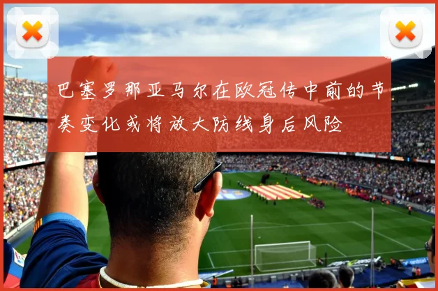 巴塞罗那亚马尔在欧冠传中前的节奏变化或将放大防线身后风险