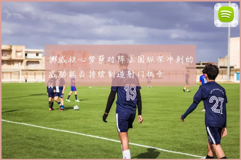挪威核心努萨对阵法国纵深冲刺的威胁能否持续制造射门机会