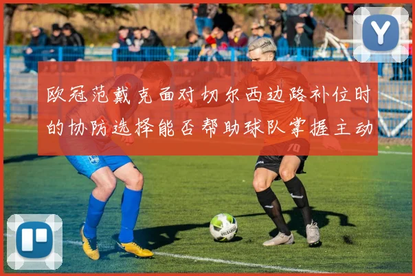 欧冠范戴克面对切尔西边路补位时的协防选择能否帮助球队掌握主动