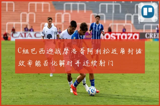 C组巴西迎战摩洛哥阿利松近角封堵效率能否化解对手连续射门